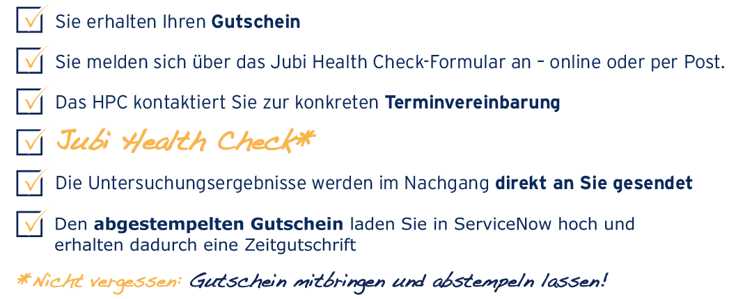 Sie erhalten Ihren Gutschein Sie melden sich direkt bei der ausgewählten Klinik an – online [Link von der Grafik zum Reiter Anmeldung] oder per Post Die Klinik kontaktiert Sie zur konkreten Terminvereinbarung Sie informieren Ihren Vorgesetzten und beantragen Sonderurlaub JUBI HEALTH CHECK Die Untersuchungsergebnisse werden im Nachgang direkt an Sie gesendet Den abgestempelten Gutschein laden Sie in ServiceNow hoch und erhalten dadurch eine Zeitgutschrift * Nicht vergessen: Gutschein mitbringen und abstempeln lassen!